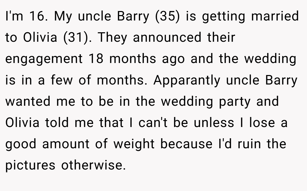 I'm 16. My uncle Barry (35) is getting married to Olivia (31). They announced their engagement 18 months ago and the wedding is in a few of months. Apparantly uncle Barry wanted me to be in the wedding party and Olivia told me that I can't be unless I lose a good amount of weight because I'd ruin the pictures otherwise.