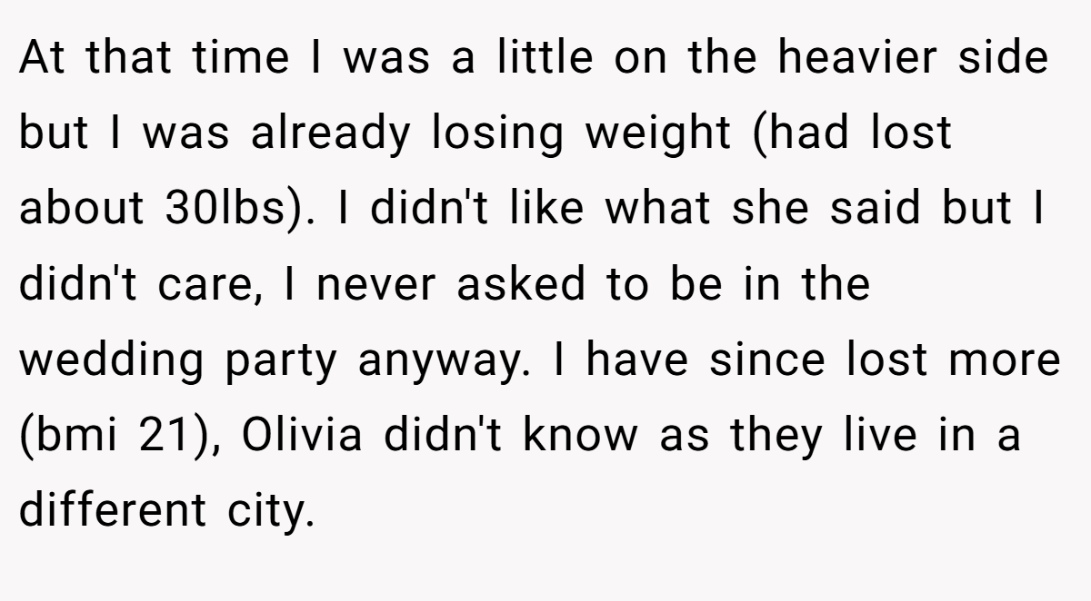At that time I was a little on the heavier side but I was already losing weight (had lost about 30lbs). I didn't like what she said but I didn't care, I never asked to be in the wedding party anyway. I have since lost more (bmi 21), Olivia didn't know as they live in a different city.