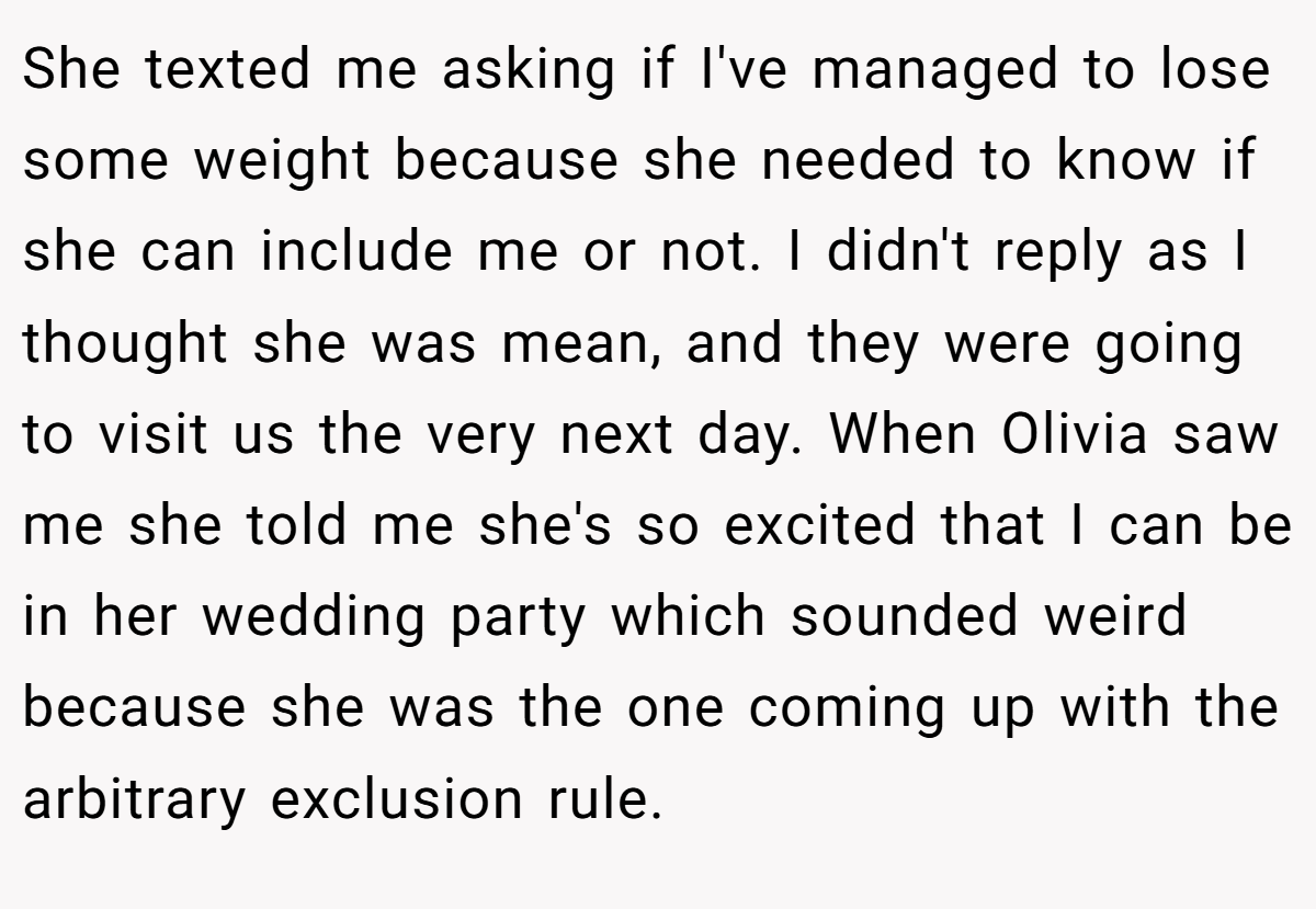 She texted me asking if I've managed to lose some weight because she needed to know if she can include me or not. I didn't reply as I thought she was mean, and they were going to visit us the very next day. When Olivia saw me she told me she's so excited that I can be in her wedding party which sounded weird because she was the one coming up with the arbitrary exclusion rule.