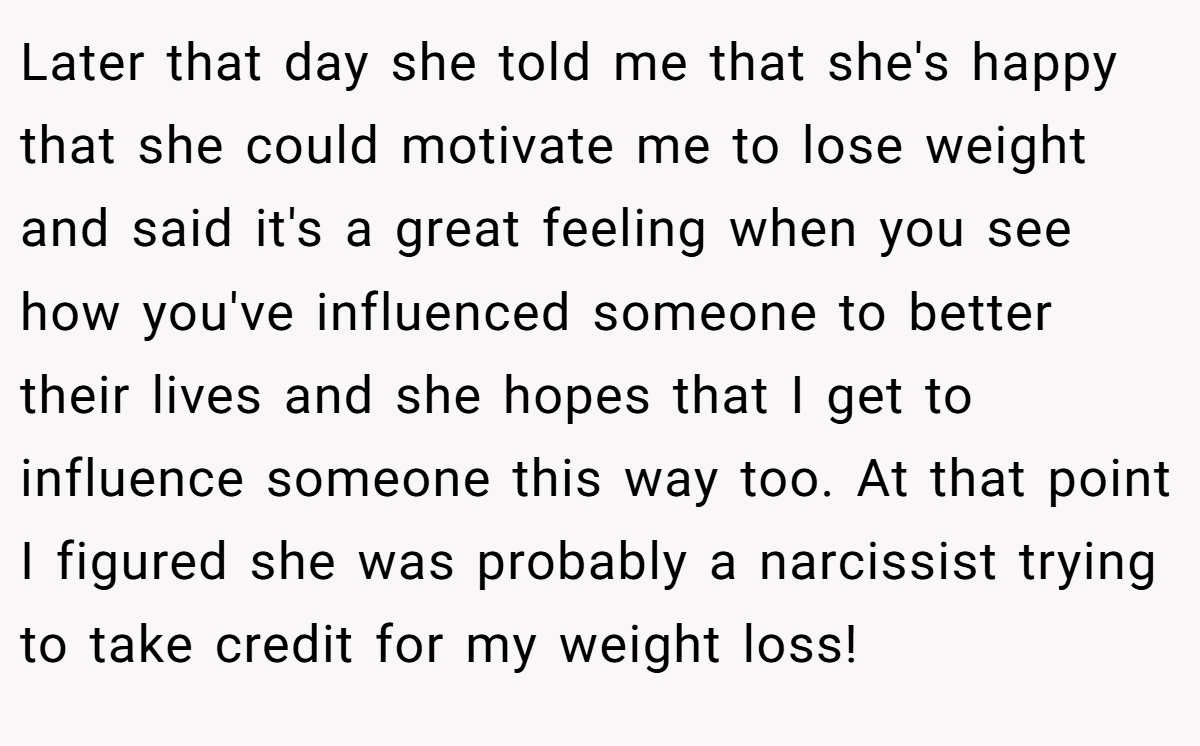 Later that day she told me that she's happy that she could motivate me to lose weight and said it's a great feeling when you see how you've influenced someone to better their lives and she hopes that I get to influence someone this way too. At that point I figured she was probably a narcissist trying to take credit for my weight loss!
