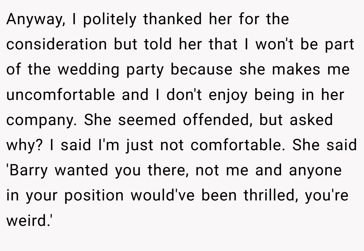 Anyway, I politely thanked her for the consideration but told her that I won't be part of the wedding party because she makes me uncomfortable and I don't enjoy being in her company. She seemed offended, but asked why? I said I'm just not comfortable. She said 'Barry wanted you there, not me and anyone in your position would've been thrilled, you're weird.'