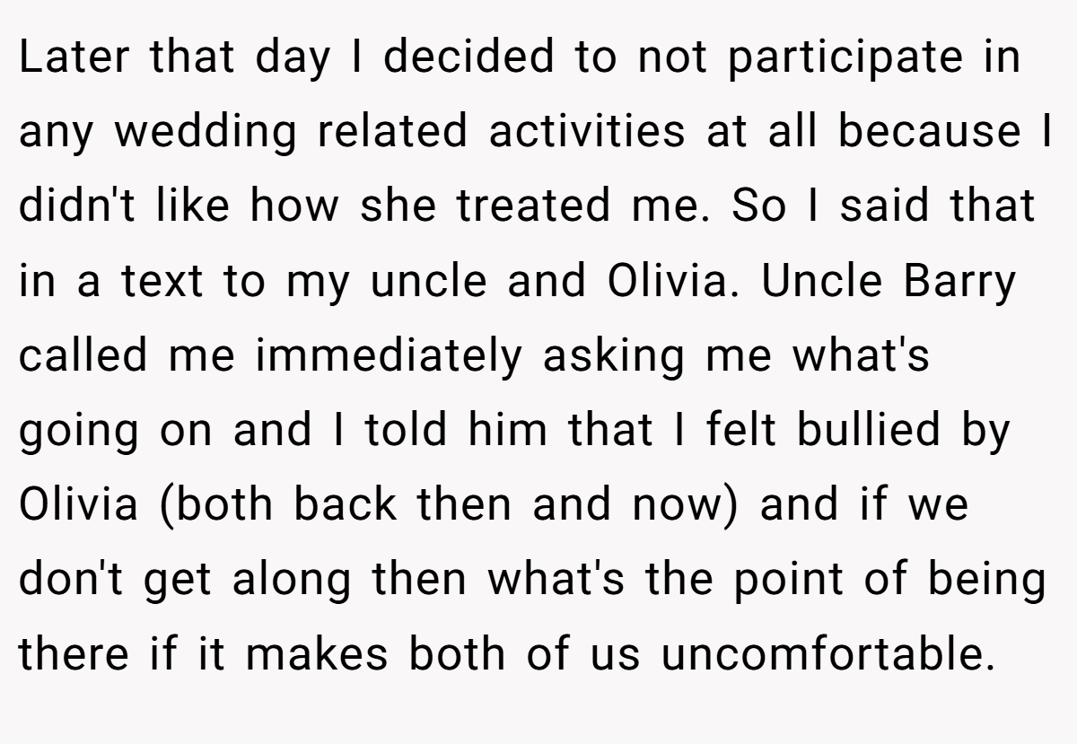 Later that day I decided to not participate in any wedding related activities at all because I didn't like how she treated me. So I said that in a text to my uncle and Olivia. Uncle Barry called me immediately asking me what's going on and I told him that I felt bullied by Olivia (both back then and now) and if we don't get along then what's the point of being there if it makes both of us uncomfortable.