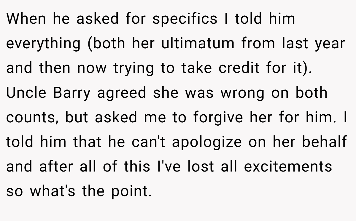 When he asked for specifics I told him everything (both her ultimatum from last year and then now trying to take credit for it). Uncle Barry agreed she was wrong on both counts, but asked me to forgive her for him. I told him that he can't apologize on her behalf and after all of this I've lost all excitements so what's the point.