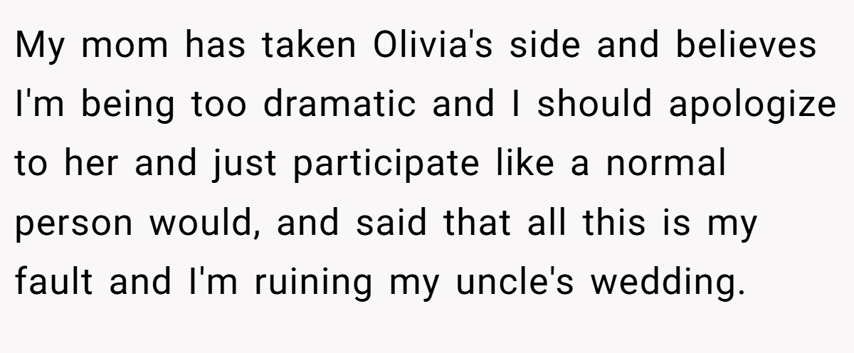 My mom has taken Olivia's side and believes I'm being too dramatic and I should apologize to her and just participate like a normal person would, and said that all this is my fault and I'm ruining my uncle's wedding.