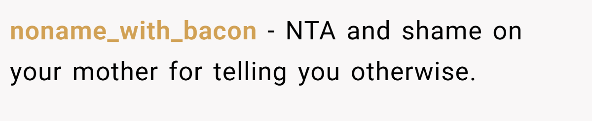 noname_with_bacon − NTA and shame on your mother for telling you otherwise.