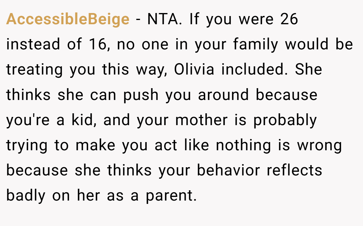 AccessibleBeige − NTA. If you were 26 instead of 16, no one in your family would be treating you this way, Olivia included. She thinks she can push you around because you're a kid, and your mother is probably trying to make you act like nothing is wrong because she thinks your behavior reflects badly on her as a parent.