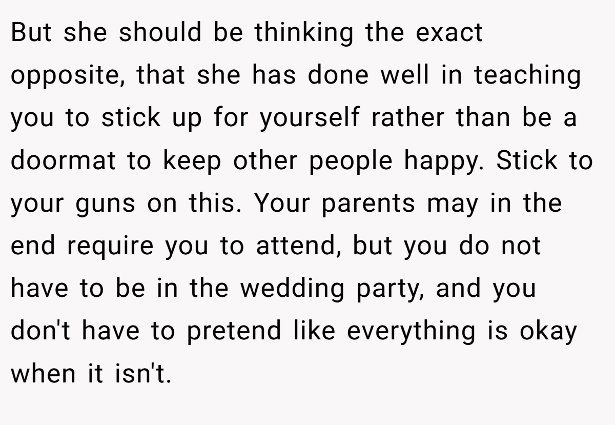But she should be thinking the exact opposite, that she has done well in teaching you to stick up for yourself rather than be a doormat to keep other people happy. Stick to your guns on this. Your parents may in the end require you to attend, but you do not have to be in the wedding party, and you don't have to pretend like everything is okay when it isn't.