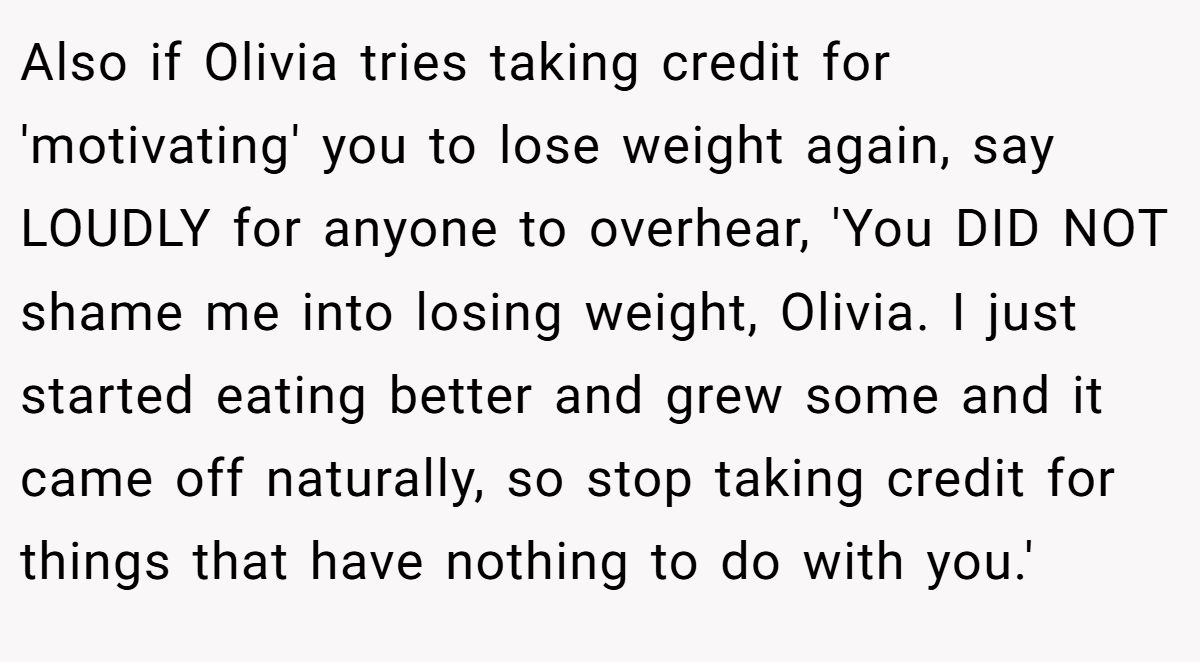 Also if Olivia tries taking credit for 'motivating' you to lose weight again, say LOUDLY for anyone to overhear, 'You DID NOT shame me into losing weight, Olivia. I just started eating better and grew some and it came off naturally, so stop taking credit for things that have nothing to do with you.'