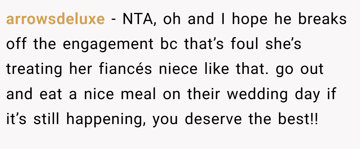 arrowsdeluxe − NTA, oh and I hope he breaks off the engagement bc that’s foul she’s treating her fiancés niece like that. go out and eat a nice meal on their wedding day if it’s still happening, you deserve the best!!