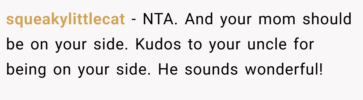 squeakylittlecat − NTA. And your mom should be on your side. Kudos to your uncle for being on your side. He sounds wonderful!