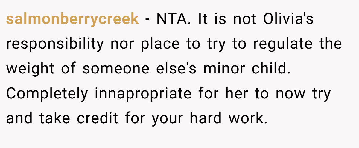 salmonberrycreek − NTA. It is not Olivia's responsibility nor place to try to regulate the weight of someone else's minor child. Completely innapropriate for her to now try and take credit for your hard work.