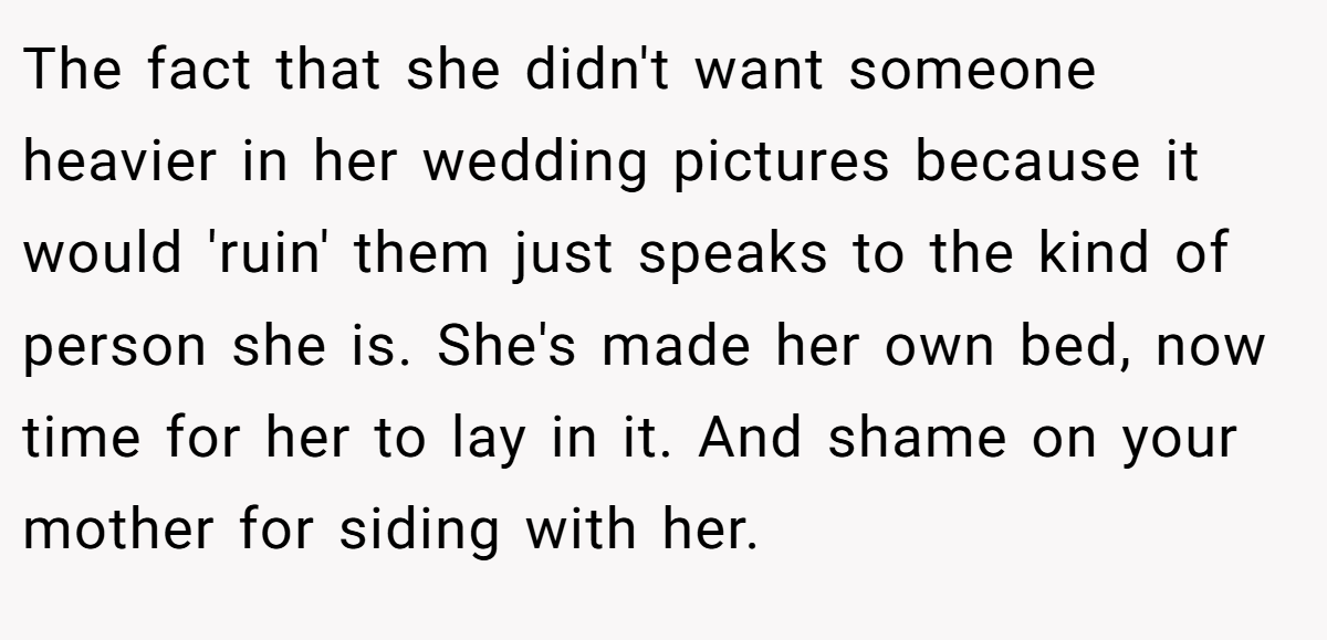 The fact that she didn't want someone heavier in her wedding pictures because it would 'ruin' them just speaks to the kind of person she is. She's made her own bed, now time for her to lay in it. And shame on your mother for siding with her.