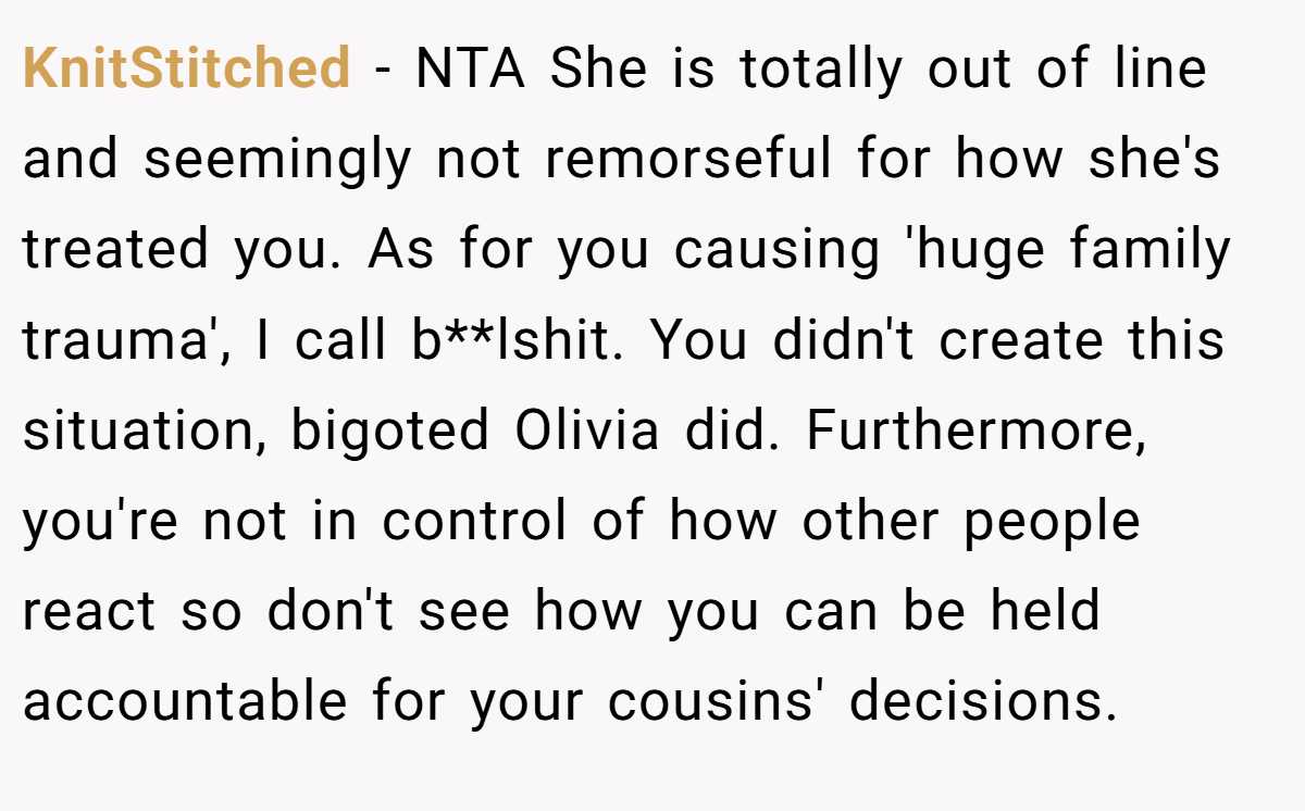 KnitStitched − NTA She is totally out of line and seemingly not remorseful for how she's treated you. As for you causing 'huge family trauma', I call b**lshit. You didn't create this situation, bigoted Olivia did. Furthermore, you're not in control of how other people react so don't see how you can be held accountable for your cousins' decisions.