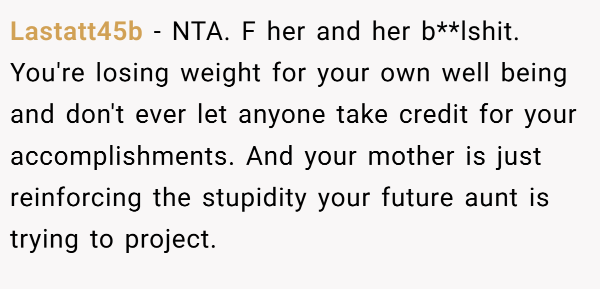 Lastatt45b − NTA. F her and her b**lshit. You're losing weight for your own well being and don't ever let anyone take credit for your accomplishments. And your mother is just reinforcing the stupidity your future aunt is trying to project.
