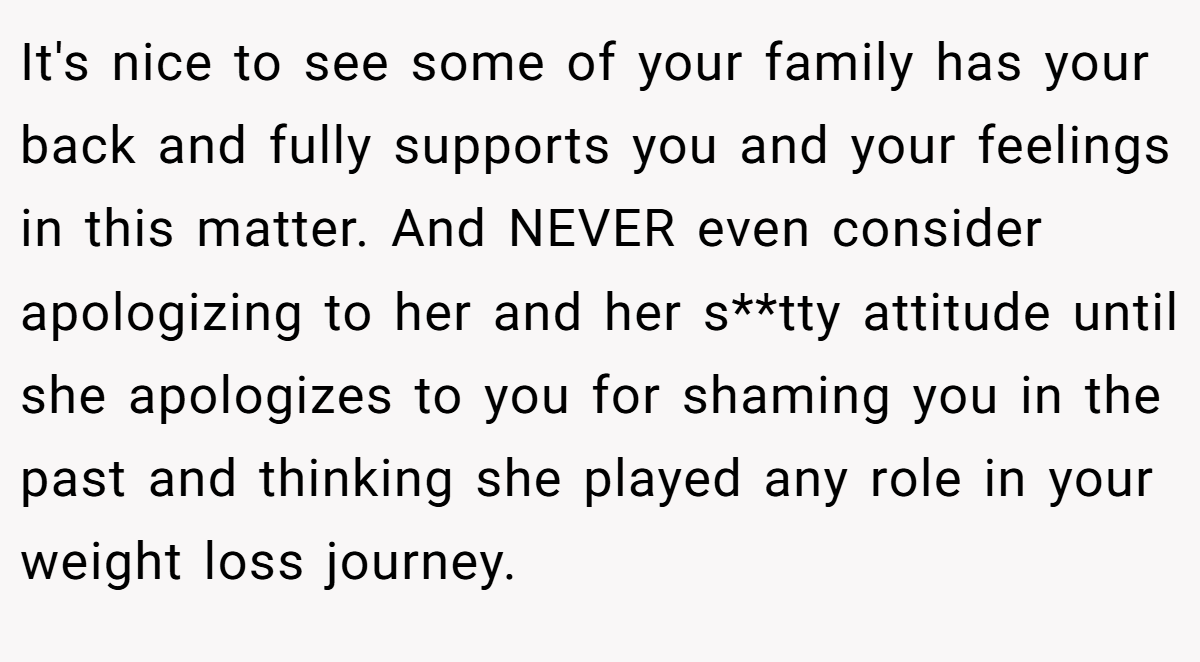 It's nice to see some of your family has your back and fully supports you and your feelings in this matter. And NEVER even consider apologizing to her and her s**tty attitude until she apologizes to you for shaming you in the past and thinking she played any role in your weight loss journey.