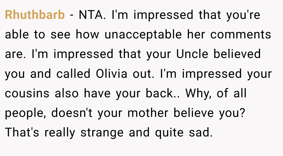 Rhuthbarb − NTA. I'm impressed that you're able to see how unacceptable her comments are. I'm impressed that your Uncle believed you and called Olivia out. I'm impressed your cousins also have your back.. Why, of all people, doesn't your mother believe you? That's really strange and quite sad.