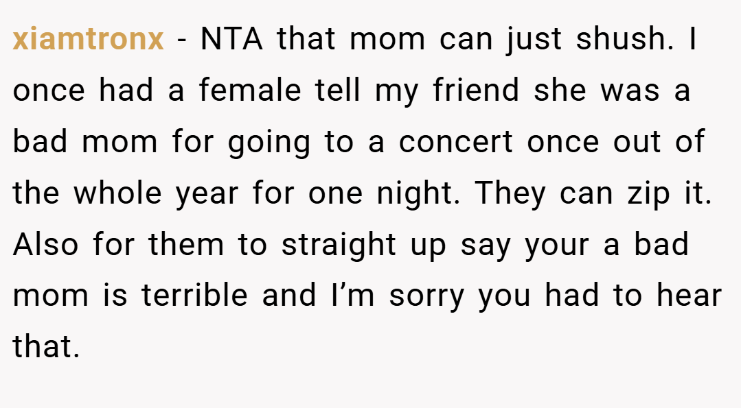 xiamtronx − NTA that mom can just shush. I once had a female tell my friend she was a bad mom for going to a concert once out of the whole year for one night. They can zip it. Also for them to straight up say your a bad mom is terrible and I’m sorry you had to hear that.