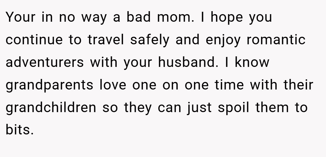 Your in no way a bad mom. I hope you continue to travel safely and enjoy romantic adventurers with your husband. I know grandparents love one on one time with their grandchildren so they can just spoil them to bits.