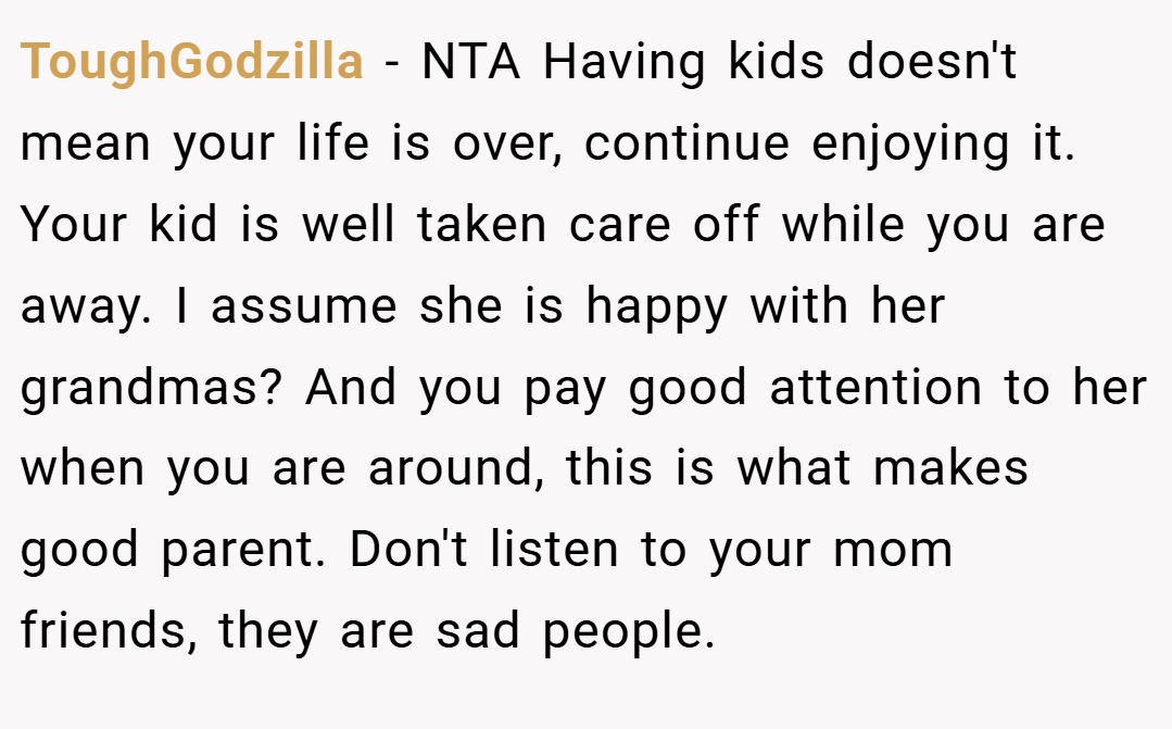 ToughGodzilla − NTA Having kids doesn't mean your life is over, continue enjoying it. Your kid is well taken care off while you are away. I assume she is happy with her grandmas? And you pay good attention to her when you are around, this is what makes good parent. Don't listen to your mom friends, they are sad people.
