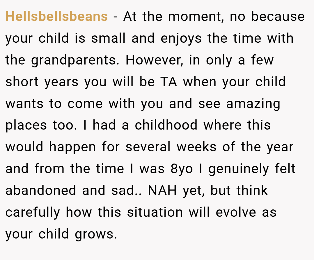 Hellsbellsbeans − At the moment, no because your child is small and enjoys the time with the grandparents. However, in only a few short years you will be TA when your child wants to come with you and see amazing places too. I had a childhood where this would happen for several weeks of the year and from the time I was 8yo I genuinely felt abandoned and sad.. NAH yet, but think carefully how this situation will evolve as your child grows.