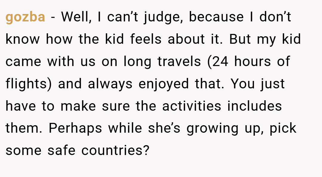gozba − Well, I can’t judge, because I don’t know how the kid feels about it. But my kid came with us on long travels (24 hours of flights) and always enjoyed that. You just have to make sure the activities includes them. Perhaps while she’s growing up, pick some safe countries?