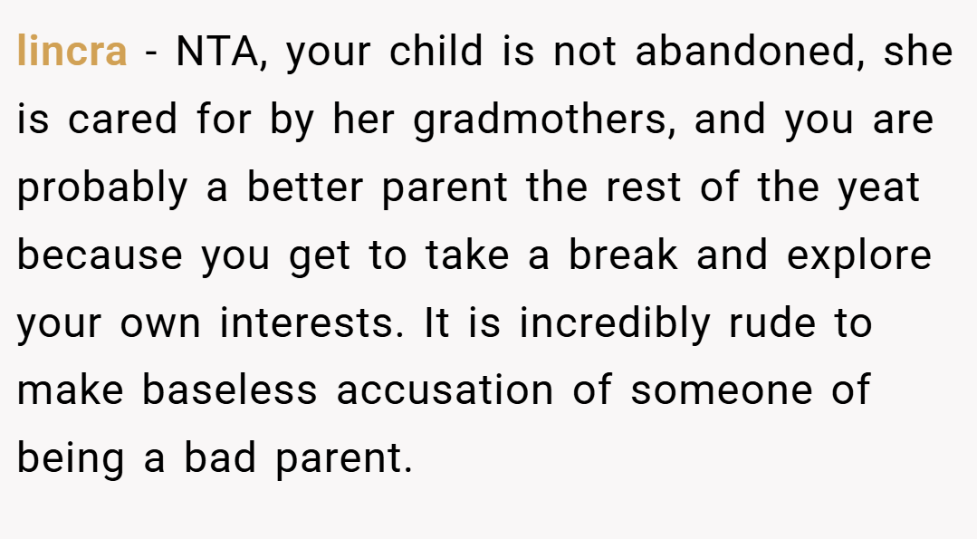lincra − NTA, your child is not abandoned, she is cared for by her gradmothers, and you are probably a better parent the rest of the yeat because you get to take a break and explore your own interests. It is incredibly rude to make baseless accusation of someone of being a bad parent.