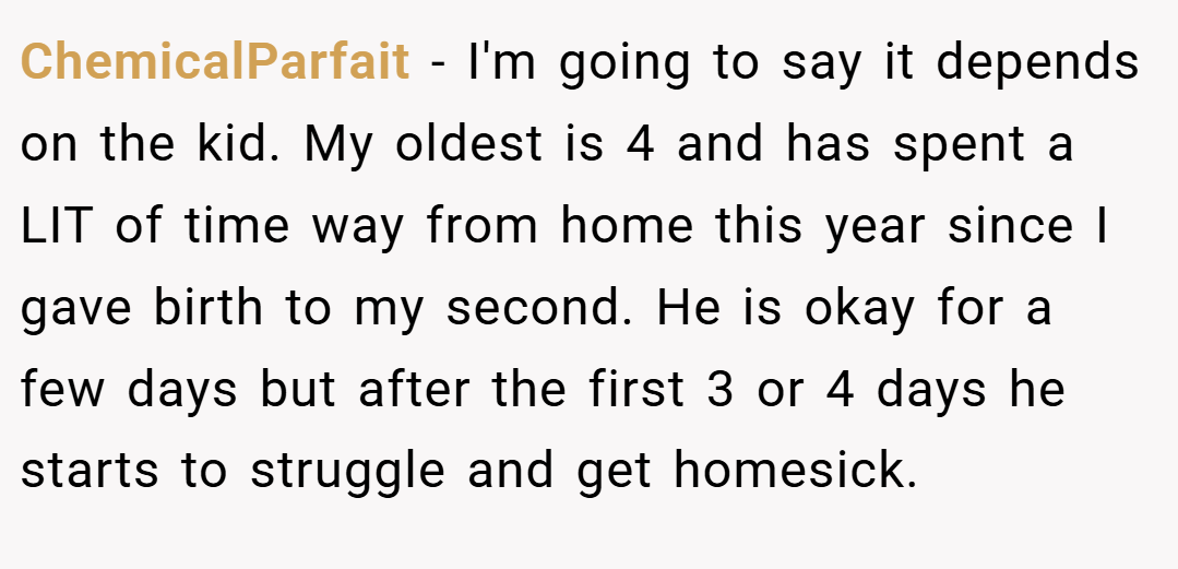 ChemicalParfait − I'm going to say it depends on the kid. My oldest is 4 and has spent a LIT of time way from home this year since I gave birth to my second. He is okay for a few days but after the first 3 or 4 days he starts to struggle and get homesick.
