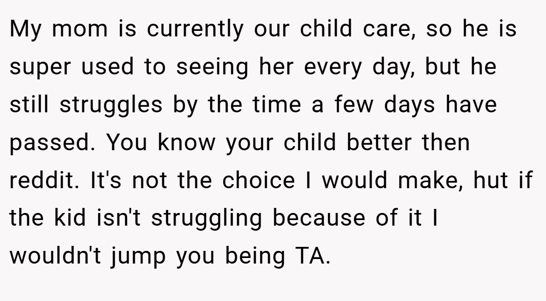 My mom is currently our child care, so he is super used to seeing her every day, but he still struggles by the time a few days have passed. You know your child better then reddit. It's not the choice I would make, hut if the kid isn't struggling because of it I wouldn't jump you being TA.