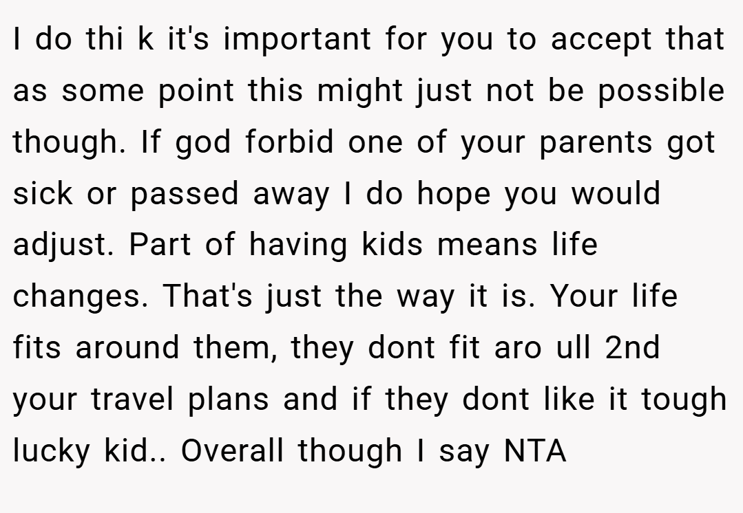 I do thi k it's important for you to accept that as some point this might just not be possible though. If god forbid one of your parents got sick or passed away I do hope you would adjust. Part of having kids means life changes. That's just the way it is. Your life fits around them, they dont fit aro ull 2nd your travel plans and if they dont like it tough lucky kid.. Overall though I say NTA