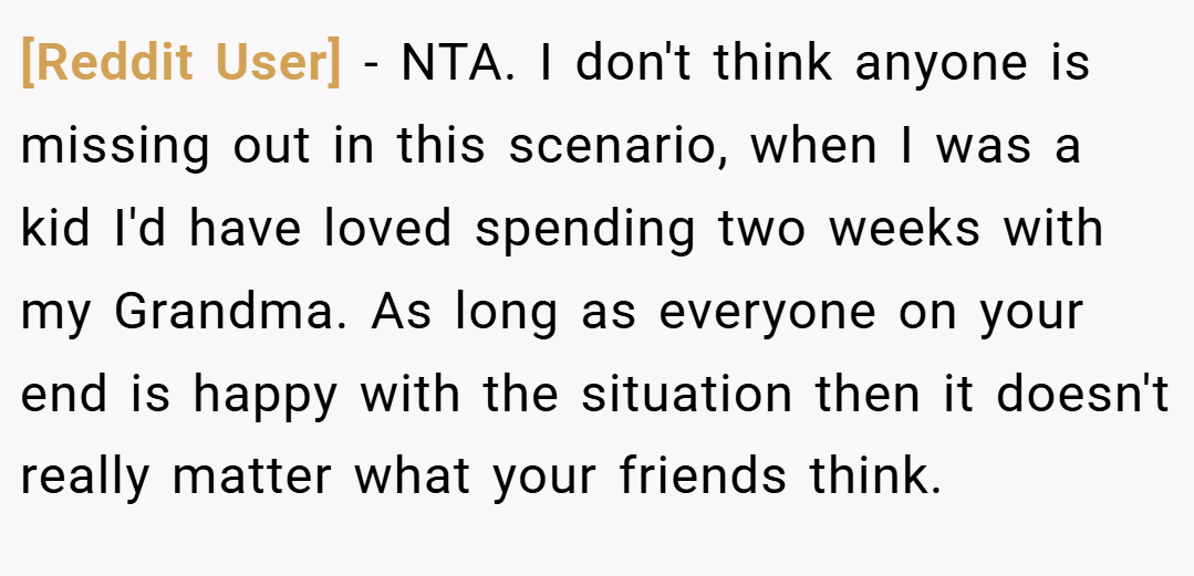 [Reddit User] − NTA. I don't think anyone is missing out in this scenario, when I was a kid I'd have loved spending two weeks with my Grandma. As long as everyone on your end is happy with the situation then it doesn't really matter what your friends think.