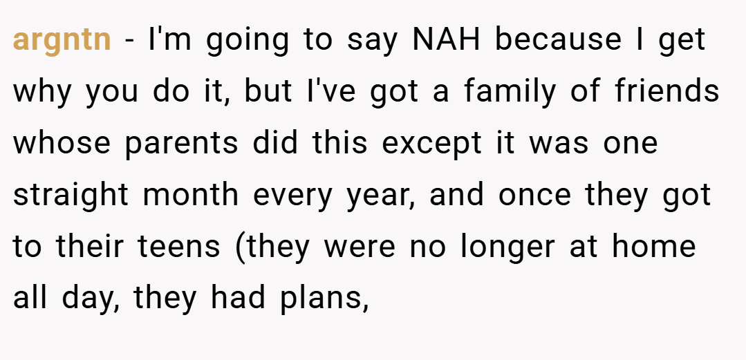 argntn − I'm going to say NAH because I get why you do it, but I've got a family of friends whose parents did this except it was one straight month every year, and once they got to their teens (they were no longer at home all day, they had plans,