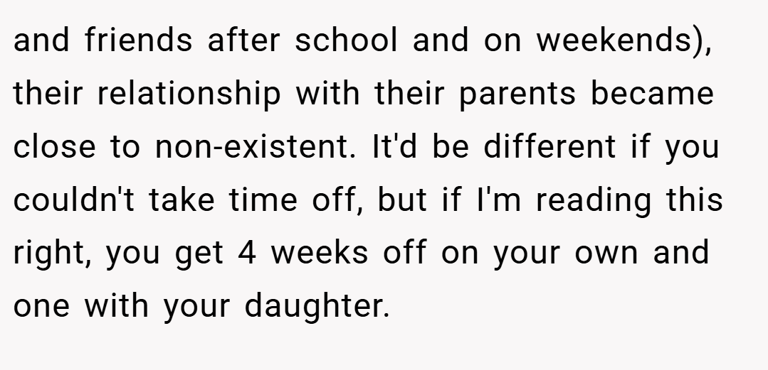 and friends after school and on weekends), their relationship with their parents became close to non-existent. It'd be different if you couldn't take time off, but if I'm reading this right, you get 4 weeks off on your own and one with your daughter.