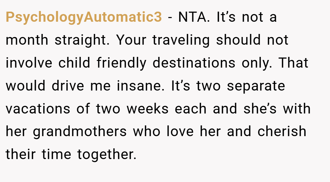 PsychologyAutomatic3 − NTA. It’s not a month straight. Your traveling should not involve child friendly destinations only. That would drive me insane. It’s two separate vacations of two weeks each and she’s with her grandmothers who love her and cherish their time together.