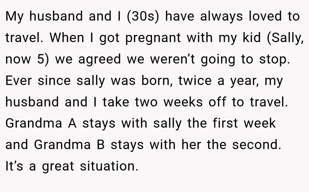 My husband and I (30s) have always loved to travel. When I got pregnant with my kid (Sally, now 5) we agreed we weren’t going to stop. Ever since sally was born, twice a year, my husband and I take two weeks off to travel. Grandma A stays with sally the first week and Grandma B stays with her the second. It’s a great situation.