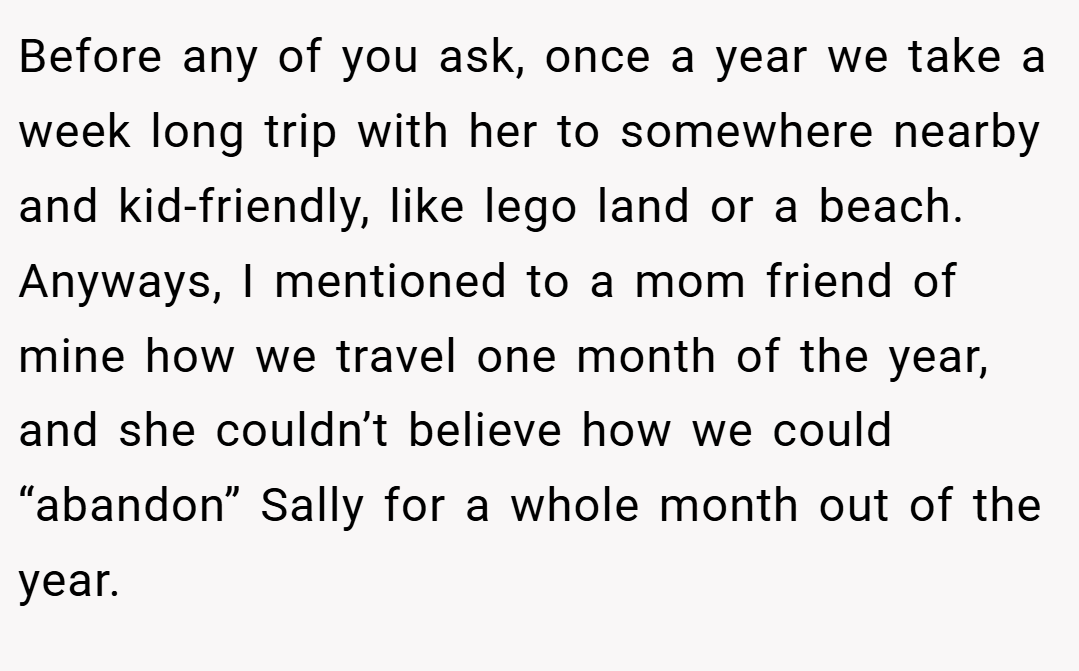 Before any of you ask, once a year we take a week long trip with her to somewhere nearby and kid-friendly, like lego land or a beach. Anyways, I mentioned to a mom friend of mine how we travel one month of the year, and she couldn’t believe how we could “abandon” Sally for a whole month out of the year.
