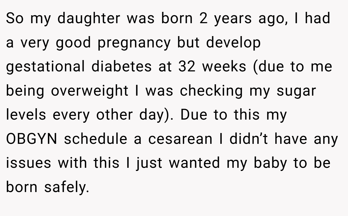 So my daughter was born 2 years ago, I had a very good pregnancy but develop gestational diabetes at 32 weeks (due to me being overweight I was checking my sugar levels every other day). Due to this my OBGYN schedule a cesarean I didn’t have any issues with this I just wanted my baby to be born safely.