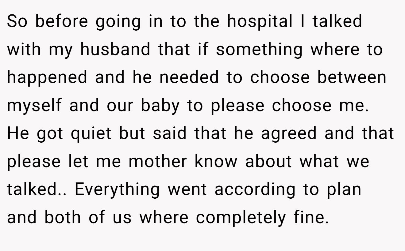 So before going in to the hospital I talked with my husband that if something where to happened and he needed to choose between myself and our baby to please choose me. He got quiet but said that he agreed and that please let me mother know about what we talked.. Everything went according to plan and both of us where completely fine.
