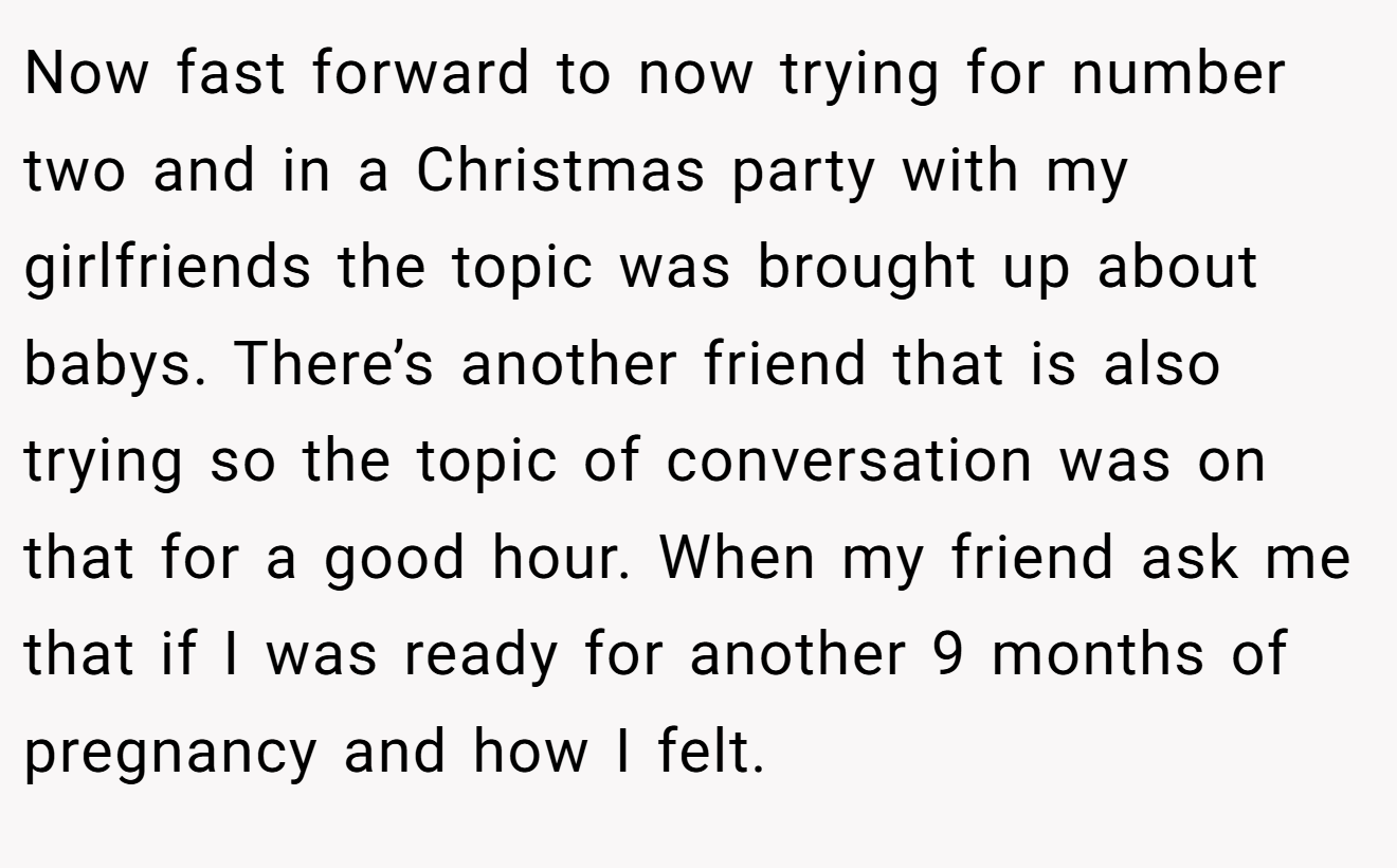 Now fast forward to now trying for number two and in a Christmas party with my girlfriends the topic was brought up about babys. There’s another friend that is also trying so the topic of conversation was on that for a good hour. When my friend ask me that if I was ready for another 9 months of pregnancy and how I felt.