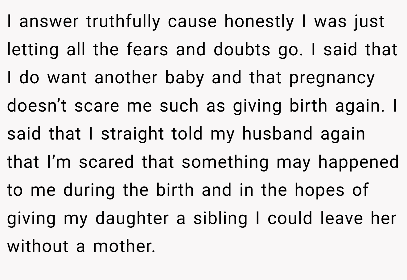 I answer truthfully cause honestly I was just letting all the fears and doubts go. I said that I do want another baby and that pregnancy doesn’t scare me such as giving birth again. I said that I straight told my husband again that I’m scared that something may happened to me during the birth and in the hopes of giving my daughter a sibling I could leave her without a mother.