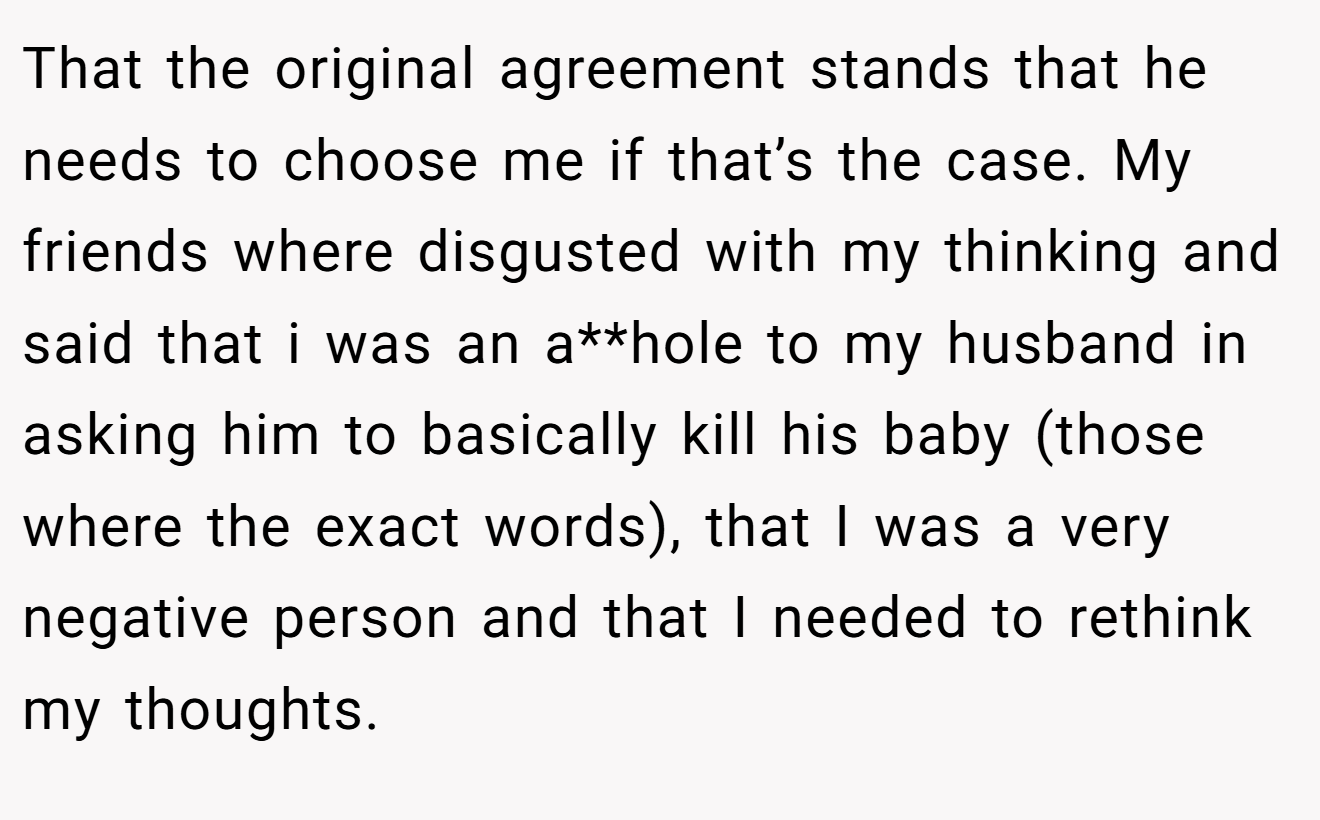 That the original agreement stands that he needs to choose me if that’s the case. My friends where disgusted with my thinking and said that i was an a**hole to my husband in asking him to basically kill his baby (those where the exact words), that I was a very negative person and that I needed to rethink my thoughts.
