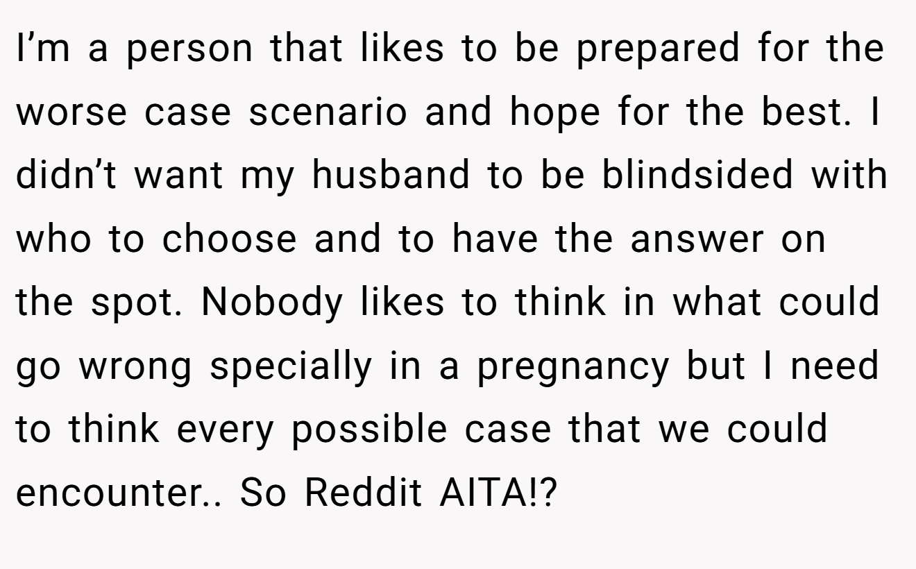 I’m a person that likes to be prepared for the worse case scenario and hope for the best. I didn’t want my husband to be blindsided with who to choose and to have the answer on the spot. Nobody likes to think in what could go wrong specially in a pregnancy but I need to think every possible case that we could encounter.. So Reddit AITA!?