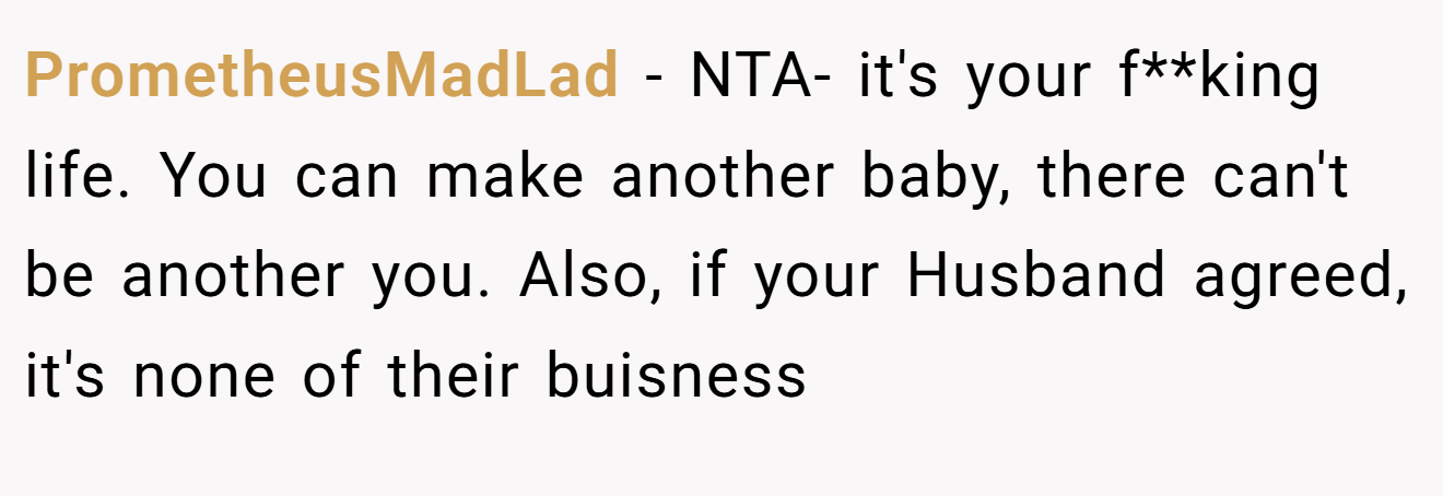 PrometheusMadLad - NTA- it's your f**king life. You can make another baby, there can't be another you. Also, if your Husband agreed, it's none of their buisness