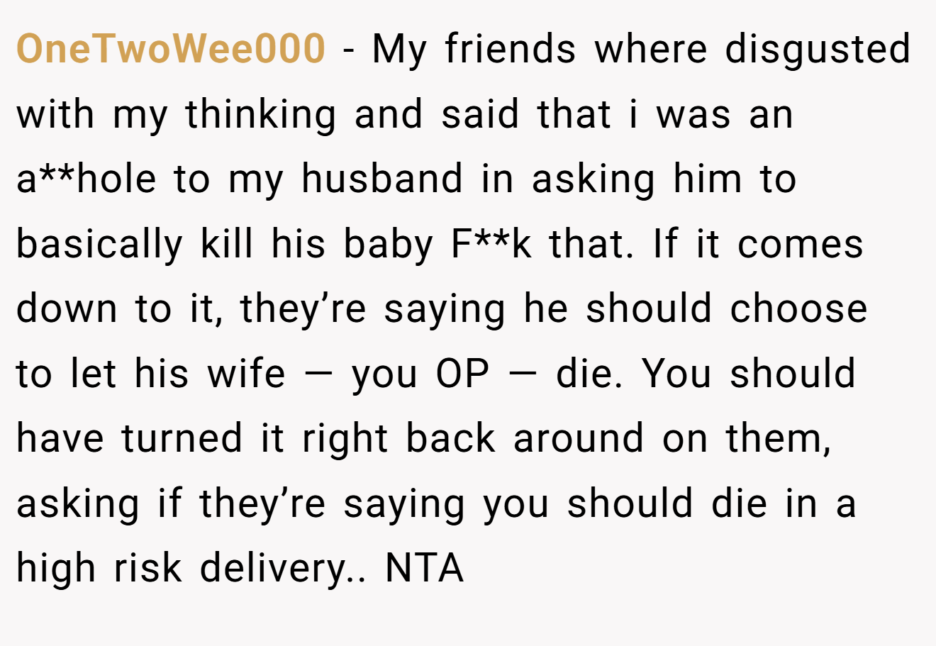 OneTwoWee000 - My friends where disgusted with my thinking and said that i was an a**hole to my husband in asking him to basically kill his baby F**k that. If it comes down to it, they’re saying he should choose to let his wife — you OP — die. You should have turned it right back around on them, asking if they’re saying you should die in a high risk delivery.. NTA