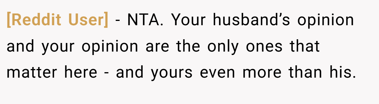 [Reddit User] - NTA. Your husband’s opinion and your opinion are the only ones that matter here - and yours even more than his.