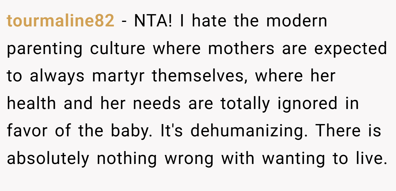tourmaline82 - NTA! I hate the modern parenting culture where mothers are expected to always martyr themselves, where her health and her needs are totally ignored in favor of the baby. It's dehumanizing. There is absolutely nothing wrong with wanting to live.