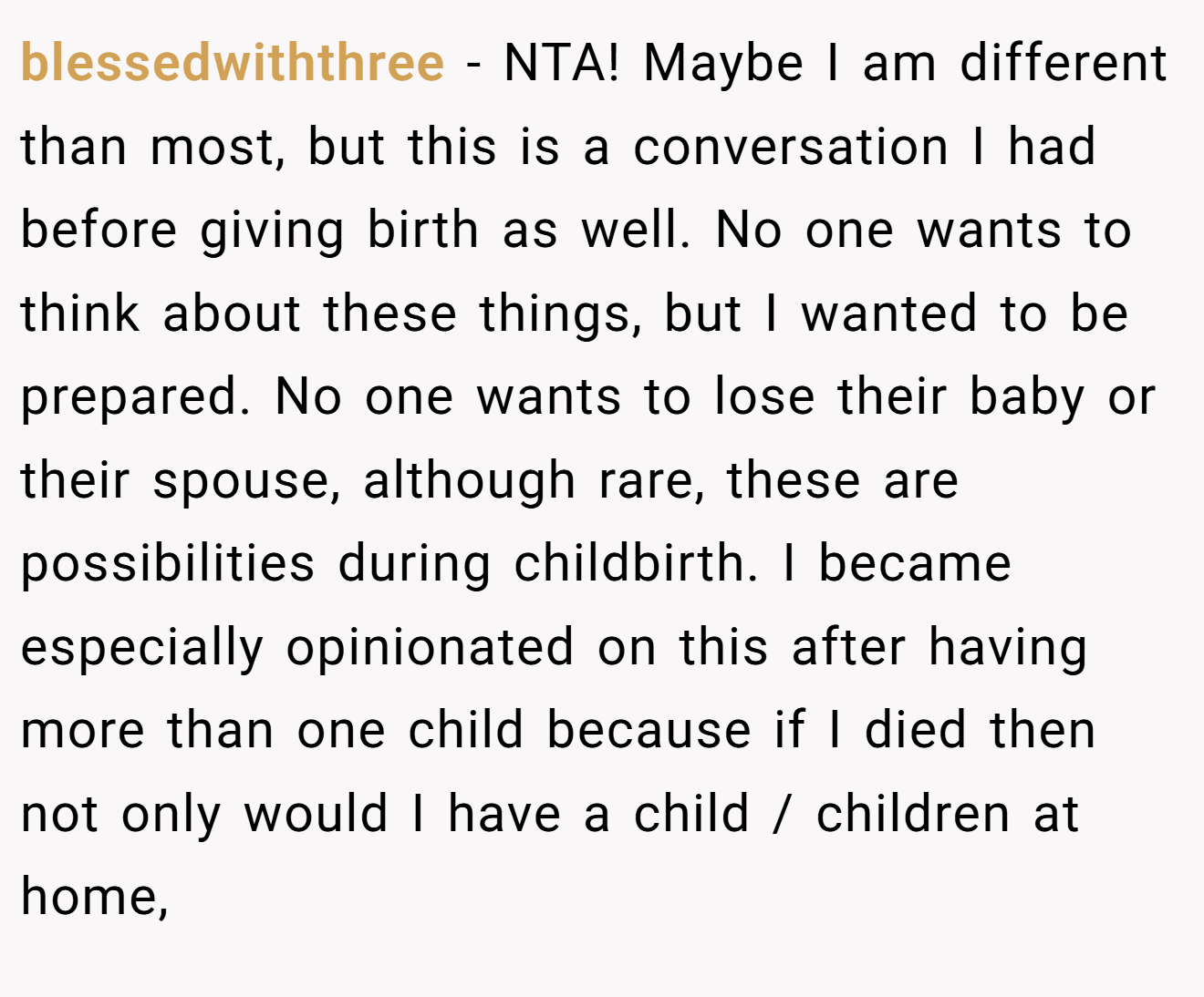 blessedwiththree - NTA! Maybe I am different than most, but this is a conversation I had before giving birth as well. No one wants to think about these things, but I wanted to be prepared. No one wants to lose their baby or their spouse, although rare, these are possibilities during childbirth. I became especially opinionated on this after having more than one child because if I died then not only would I have a child / children at home,
