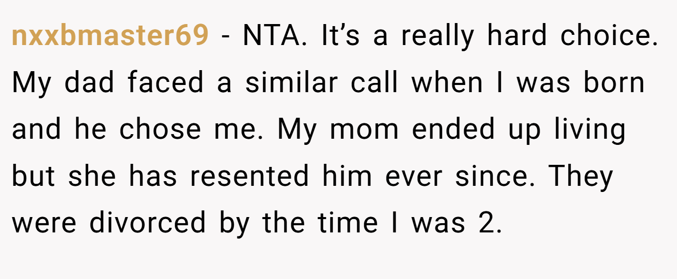 nxxbmaster69 - NTA. It’s a really hard choice. My dad faced a similar call when I was born and he chose me. My mom ended up living but she has resented him ever since. They were divorced by the time I was 2.