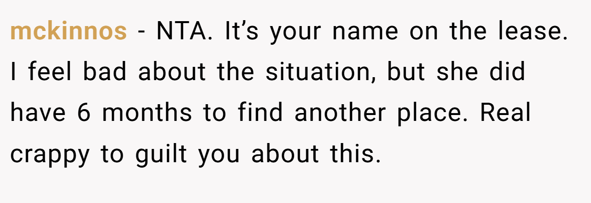 mckinnos − NTA. It’s your name on the lease. I feel bad about the situation, but she did have 6 months to find another place. Real crappy to guilt you about this.