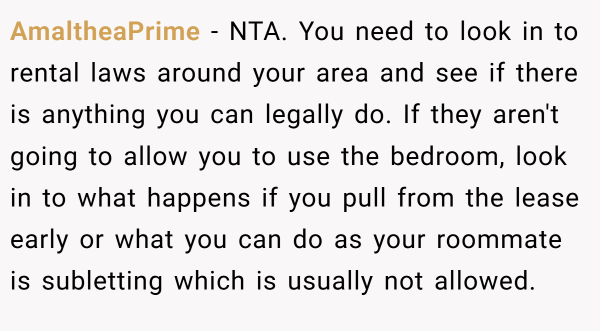 AmaltheaPrime − NTA. You need to look in to rental laws around your area and see if there is anything you can legally do. If they aren't going to allow you to use the bedroom, look in to what happens if you pull from the lease early or what you can do as your roommate is subletting which is usually not allowed.