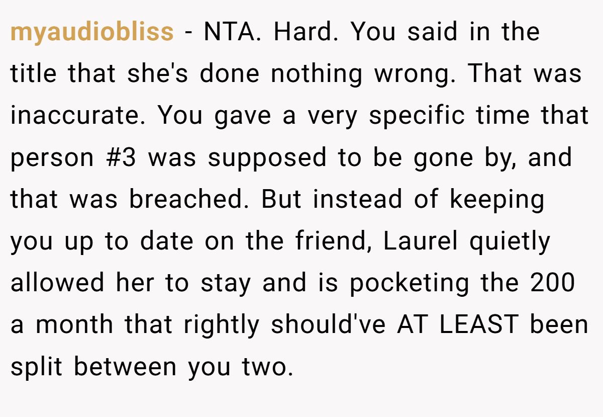 myaudiobliss − NTA. Hard. You said in the title that she's done nothing wrong. That was inaccurate. You gave a very specific time that person #3 was supposed to be gone by, and that was breached. But instead of keeping you up to date on the friend, Laurel quietly allowed her to stay and is pocketing the 200 a month that rightly should've AT LEAST been split between you two.